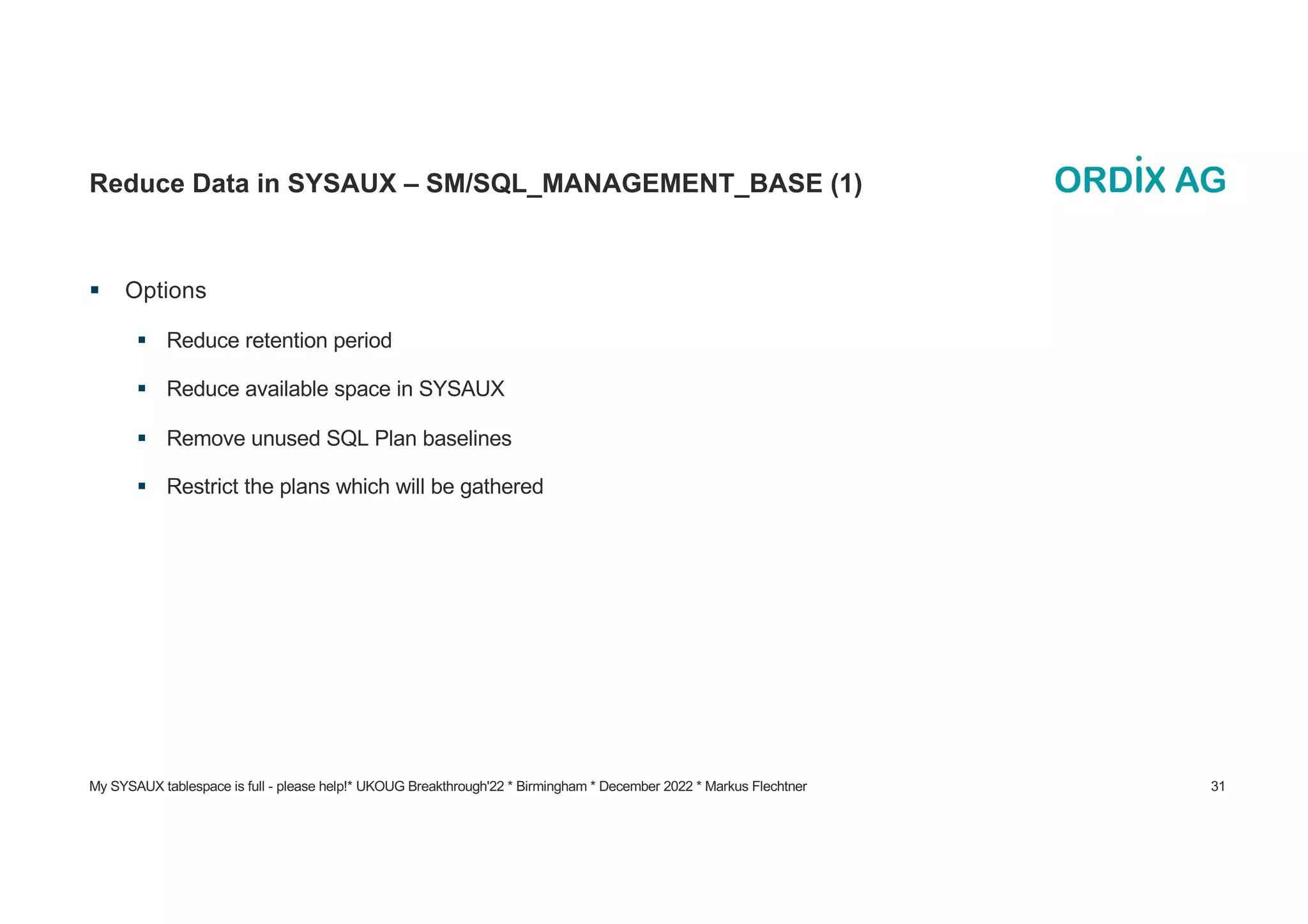 My SYSAUX tablespace is full - please help!* UKOUG Breakthrough'22 * Birmingham * December 2022 * Markus Flechtner 31
Reduce Data in SYSAUX – SM/SQL_MANAGEMENT_BASE (1)
§ Options
§ Reduce retention period
§ Reduce available space in SYSAUX
§ Remove unused SQL Plan baselines
§ Restrict the plans which will be gathered
 