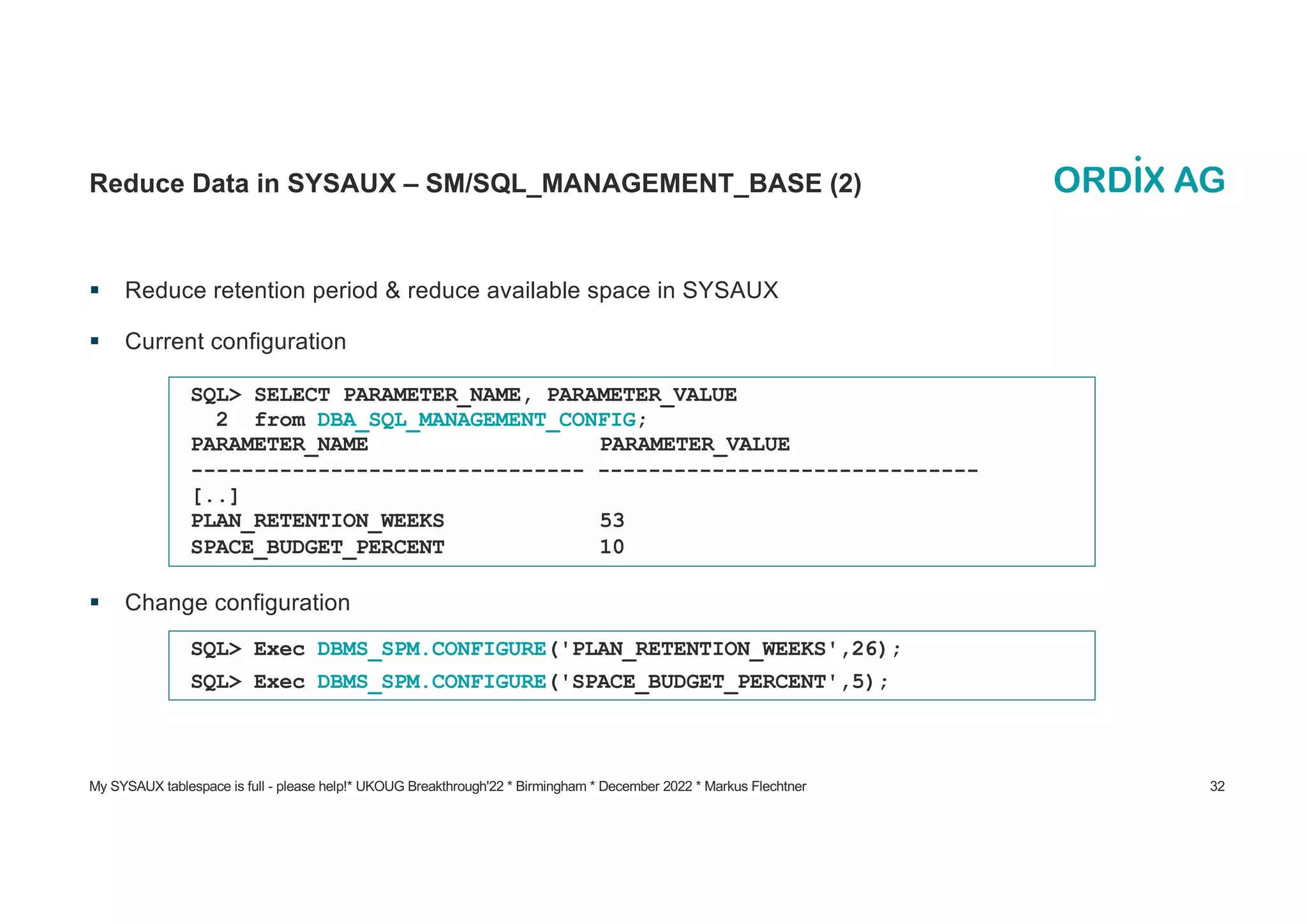 My SYSAUX tablespace is full - please help!* UKOUG Breakthrough'22 * Birmingham * December 2022 * Markus Flechtner 32
Reduce Data in SYSAUX – SM/SQL_MANAGEMENT_BASE (2)
§ Reduce retention period & reduce available space in SYSAUX
§ Current configuration
§ Change configuration
SQL> SELECT PARAMETER_NAME, PARAMETER_VALUE
2 from DBA_SQL_MANAGEMENT_CONFIG;
PARAMETER_NAME PARAMETER_VALUE
------------------------------- ------------------------------
[..]
PLAN_RETENTION_WEEKS 53
SPACE_BUDGET_PERCENT 10
SQL> Exec DBMS_SPM.CONFIGURE('PLAN_RETENTION_WEEKS',26);
SQL> Exec DBMS_SPM.CONFIGURE('SPACE_BUDGET_PERCENT',5);
 