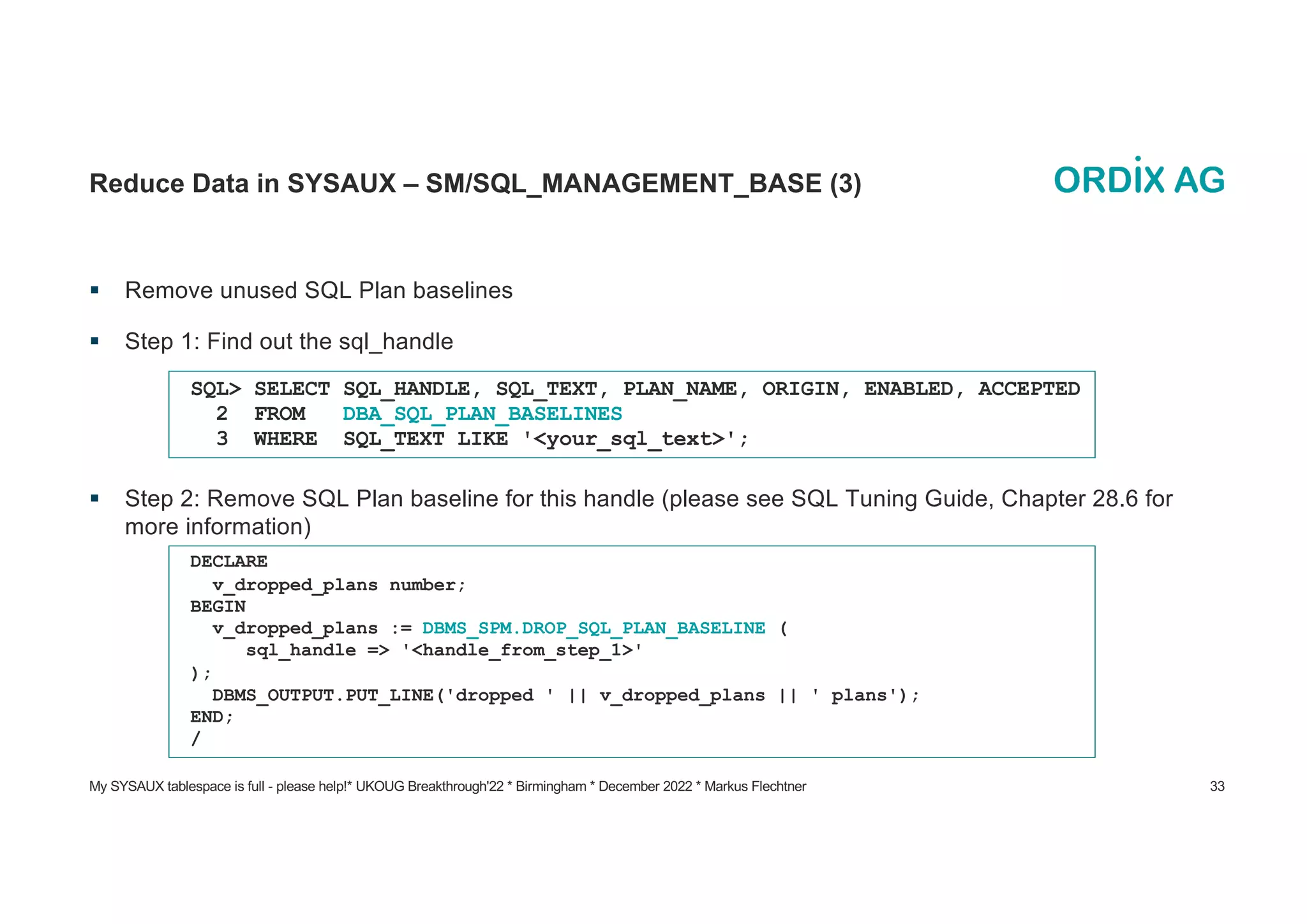 My SYSAUX tablespace is full - please help!* UKOUG Breakthrough'22 * Birmingham * December 2022 * Markus Flechtner 33
Reduce Data in SYSAUX – SM/SQL_MANAGEMENT_BASE (3)
§ Remove unused SQL Plan baselines
§ Step 1: Find out the sql_handle
§ Step 2: Remove SQL Plan baseline for this handle (please see SQL Tuning Guide, Chapter 28.6 for
more information)
SQL> SELECT SQL_HANDLE, SQL_TEXT, PLAN_NAME, ORIGIN, ENABLED, ACCEPTED
2 FROM DBA_SQL_PLAN_BASELINES
3 WHERE SQL_TEXT LIKE '<your_sql_text>';
DECLARE
v_dropped_plans number;
BEGIN
v_dropped_plans := DBMS_SPM.DROP_SQL_PLAN_BASELINE (
sql_handle => '<handle_from_step_1>'
);
DBMS_OUTPUT.PUT_LINE('dropped ' || v_dropped_plans || ' plans');
END;
/
 