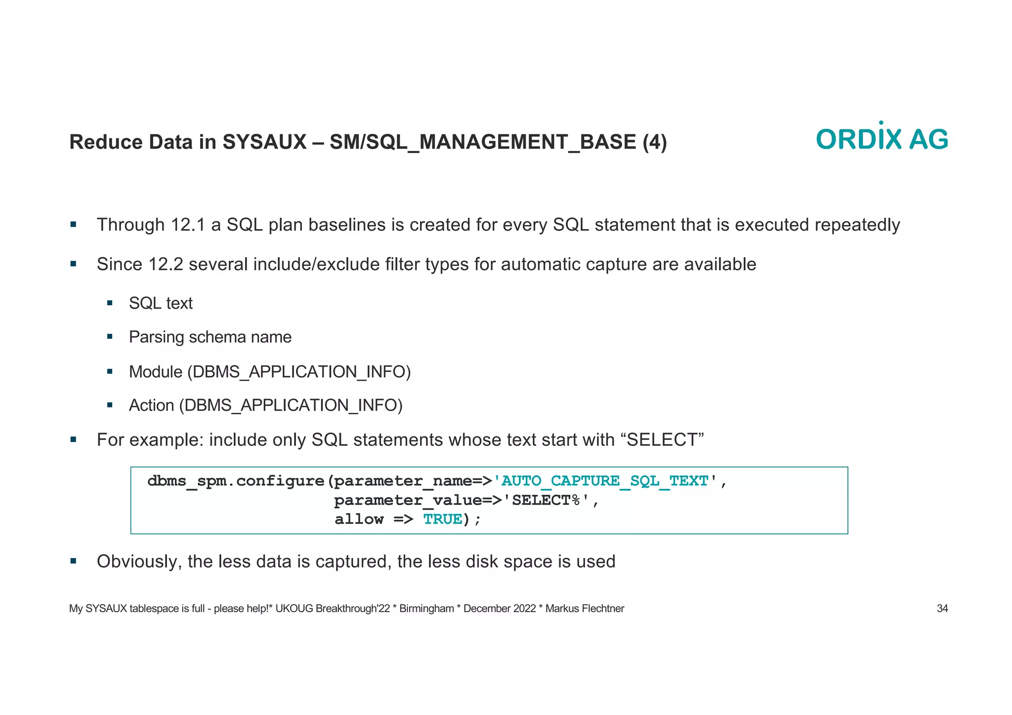 My SYSAUX tablespace is full - please help!* UKOUG Breakthrough'22 * Birmingham * December 2022 * Markus Flechtner 34
Reduce Data in SYSAUX – SM/SQL_MANAGEMENT_BASE (4)
§ Through 12.1 a SQL plan baselines is created for every SQL statement that is executed repeatedly
§ Since 12.2 several include/exclude filter types for automatic capture are available
§ SQL text
§ Parsing schema name
§ Module (DBMS_APPLICATION_INFO)
§ Action (DBMS_APPLICATION_INFO)
§ For example: include only SQL statements whose text start with “SELECT”
§ Obviously, the less data is captured, the less disk space is used
dbms_spm.configure(parameter_name=>'AUTO_CAPTURE_SQL_TEXT',
parameter_value=>'SELECT%',
allow => TRUE);
 