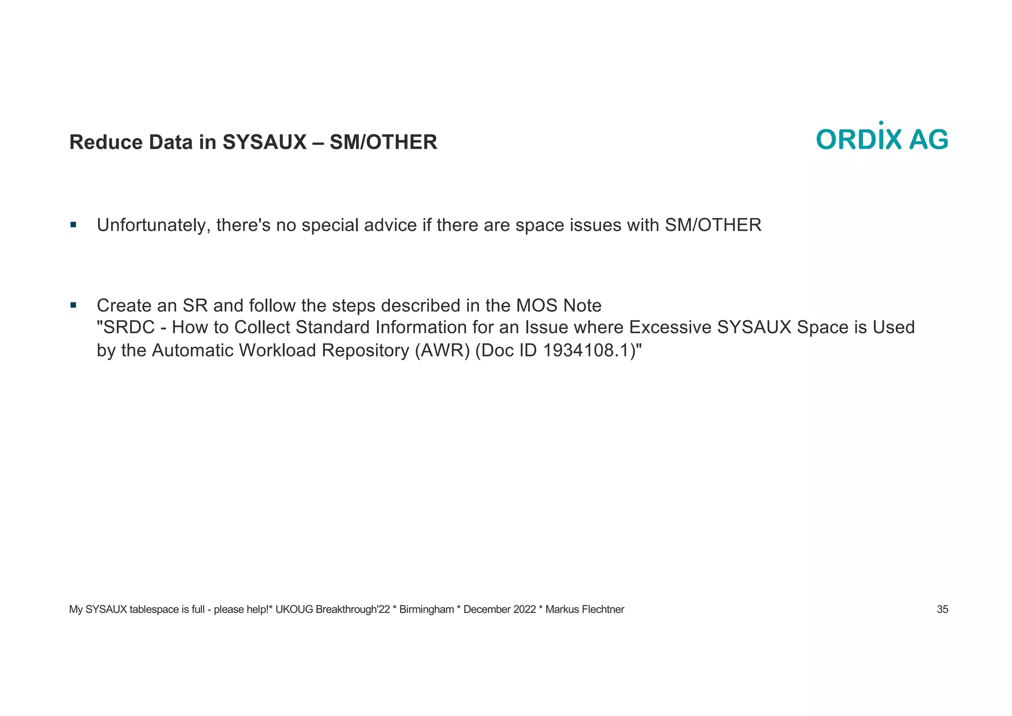 My SYSAUX tablespace is full - please help!* UKOUG Breakthrough'22 * Birmingham * December 2022 * Markus Flechtner 35
Reduce Data in SYSAUX – SM/OTHER
§ Unfortunately, there's no special advice if there are space issues with SM/OTHER
§ Create an SR and follow the steps described in the MOS Note
"SRDC - How to Collect Standard Information for an Issue where Excessive SYSAUX Space is Used
by the Automatic Workload Repository (AWR) (Doc ID 1934108.1)"
 
