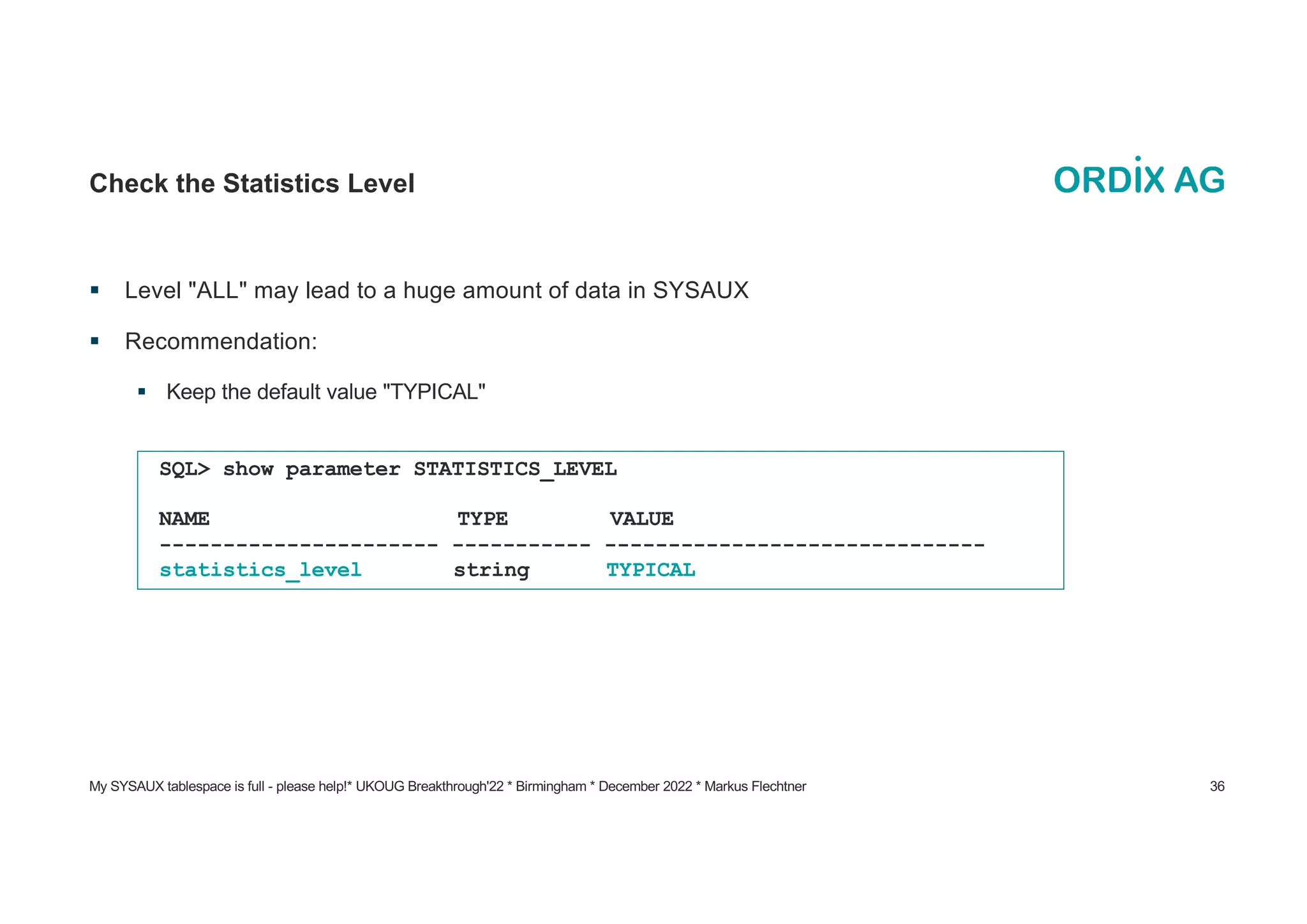 My SYSAUX tablespace is full - please help!* UKOUG Breakthrough'22 * Birmingham * December 2022 * Markus Flechtner 36
Check the Statistics Level
§ Level "ALL" may lead to a huge amount of data in SYSAUX
§ Recommendation:
§ Keep the default value "TYPICAL"
SQL> show parameter STATISTICS_LEVEL
NAME TYPE VALUE
---------------------- ----------- ------------------------------
statistics_level string TYPICAL
 