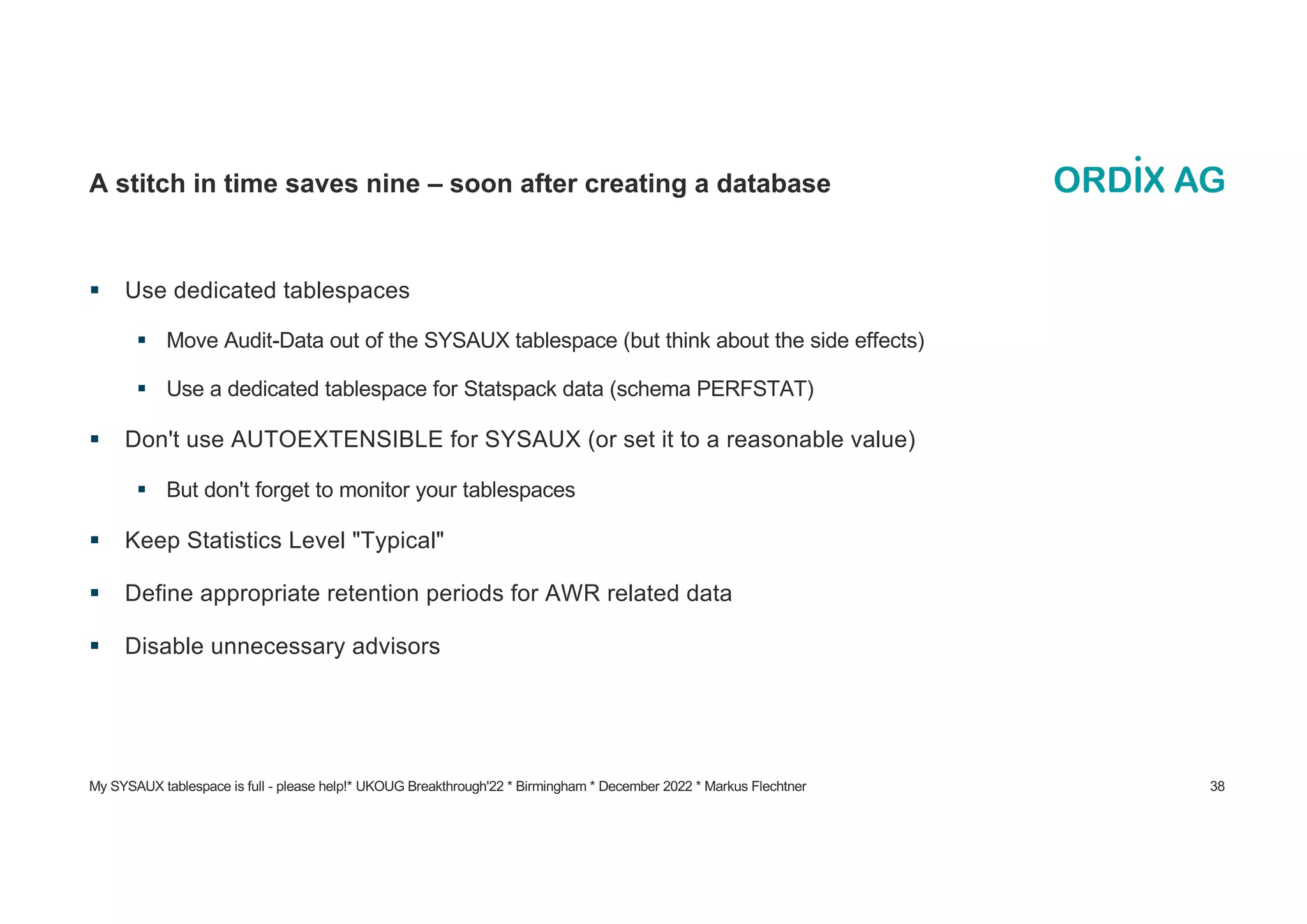 My SYSAUX tablespace is full - please help!* UKOUG Breakthrough'22 * Birmingham * December 2022 * Markus Flechtner 38
A stitch in time saves nine – soon after creating a database
§ Use dedicated tablespaces
§ Move Audit-Data out of the SYSAUX tablespace (but think about the side effects)
§ Use a dedicated tablespace for Statspack data (schema PERFSTAT)
§ Don't use AUTOEXTENSIBLE for SYSAUX (or set it to a reasonable value)
§ But don't forget to monitor your tablespaces
§ Keep Statistics Level "Typical"
§ Define appropriate retention periods for AWR related data
§ Disable unnecessary advisors
 