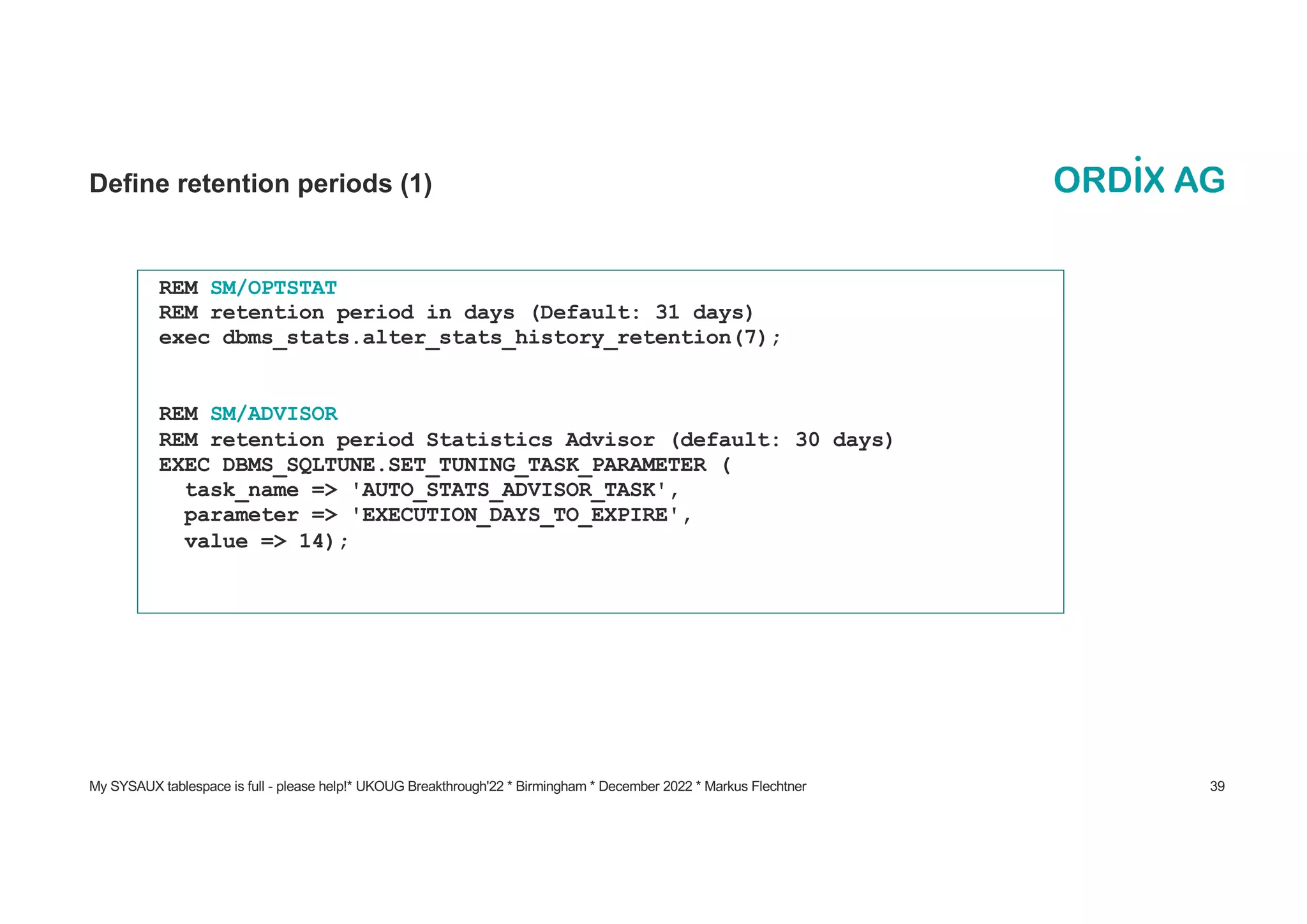 My SYSAUX tablespace is full - please help!* UKOUG Breakthrough'22 * Birmingham * December 2022 * Markus Flechtner 39
Define retention periods (1)
REM SM/OPTSTAT
REM retention period in days (Default: 31 days)
exec dbms_stats.alter_stats_history_retention(7);
REM SM/ADVISOR
REM retention period Statistics Advisor (default: 30 days)
EXEC DBMS_SQLTUNE.SET_TUNING_TASK_PARAMETER (
task_name => 'AUTO_STATS_ADVISOR_TASK',
parameter => 'EXECUTION_DAYS_TO_EXPIRE',
value => 14);
 