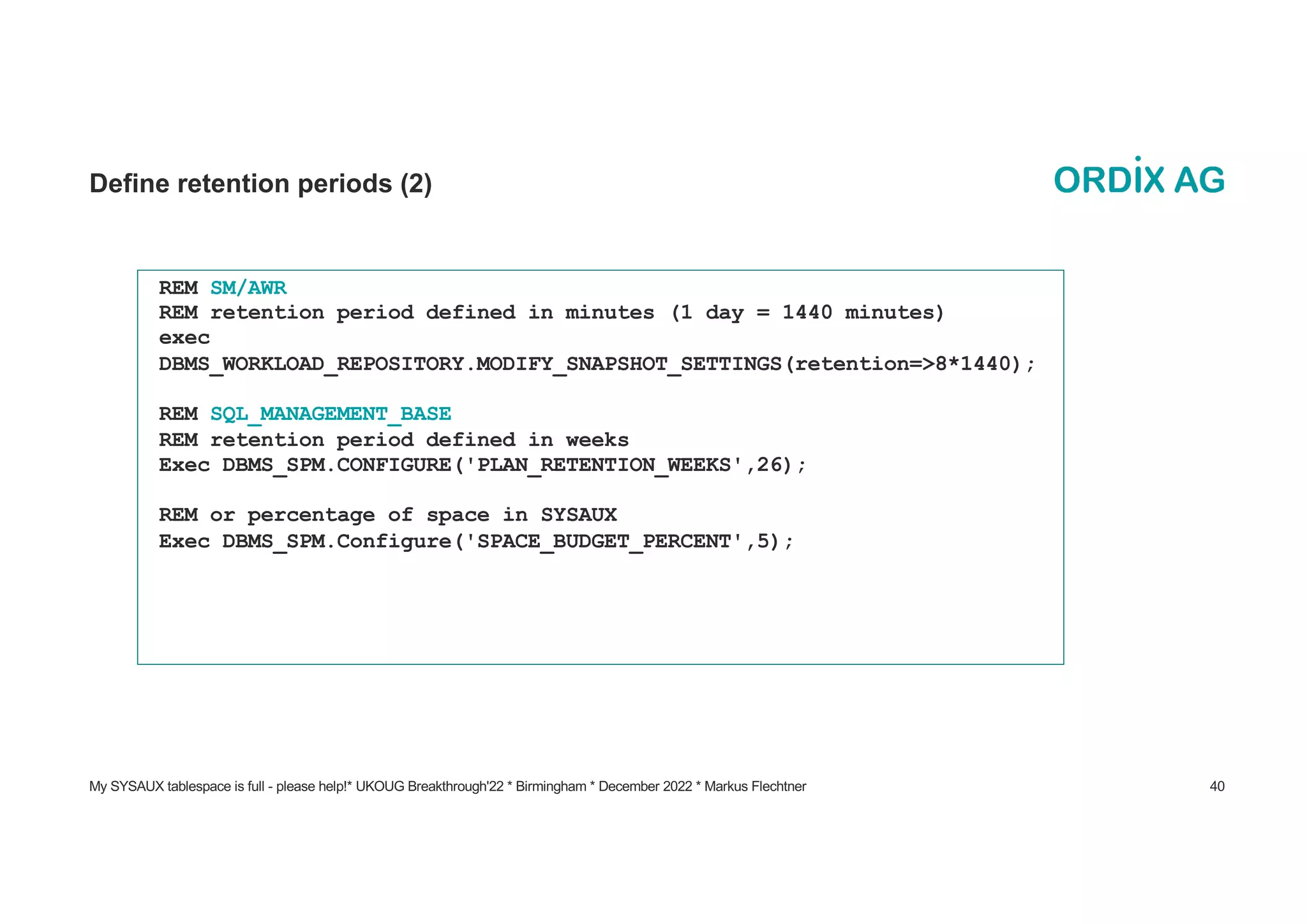 My SYSAUX tablespace is full - please help!* UKOUG Breakthrough'22 * Birmingham * December 2022 * Markus Flechtner 40
Define retention periods (2)
REM SM/AWR
REM retention period defined in minutes (1 day = 1440 minutes)
exec
DBMS_WORKLOAD_REPOSITORY.MODIFY_SNAPSHOT_SETTINGS(retention=>8*1440);
REM SQL_MANAGEMENT_BASE
REM retention period defined in weeks
Exec DBMS_SPM.CONFIGURE('PLAN_RETENTION_WEEKS',26);
REM or percentage of space in SYSAUX
Exec DBMS_SPM.Configure('SPACE_BUDGET_PERCENT',5);
 