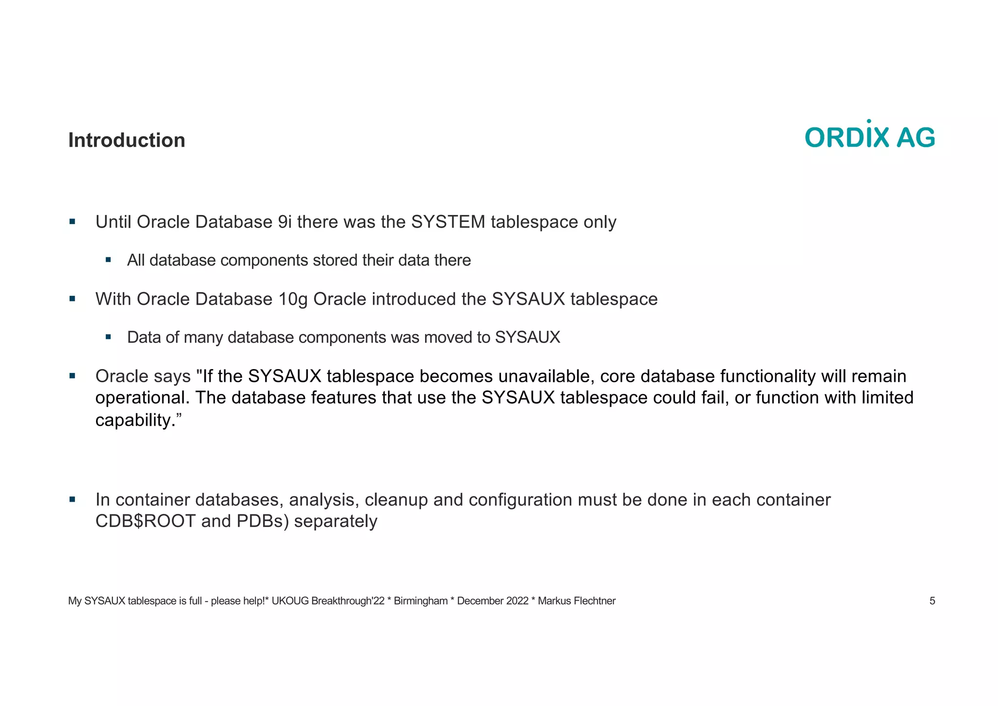 My SYSAUX tablespace is full - please help!* UKOUG Breakthrough'22 * Birmingham * December 2022 * Markus Flechtner 5
Introduction
§ Until Oracle Database 9i there was the SYSTEM tablespace only
§ All database components stored their data there
§ With Oracle Database 10g Oracle introduced the SYSAUX tablespace
§ Data of many database components was moved to SYSAUX
§ Oracle says "If the SYSAUX tablespace becomes unavailable, core database functionality will remain
operational. The database features that use the SYSAUX tablespace could fail, or function with limited
capability.”
§ In container databases, analysis, cleanup and configuration must be done in each container
CDB$ROOT and PDBs) separately
 