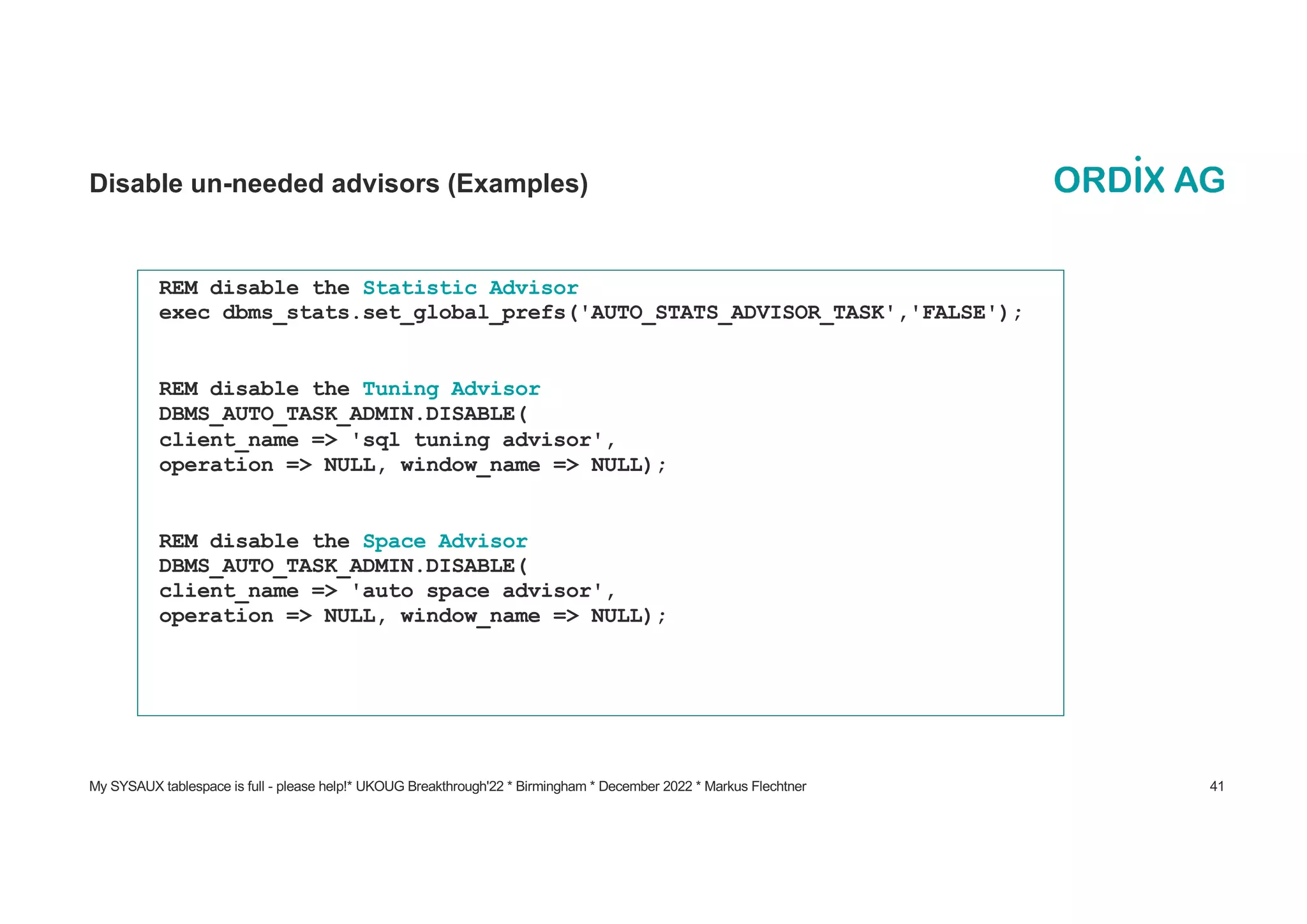 My SYSAUX tablespace is full - please help!* UKOUG Breakthrough'22 * Birmingham * December 2022 * Markus Flechtner 41
Disable un-needed advisors (Examples)
REM disable the Statistic Advisor
exec dbms_stats.set_global_prefs('AUTO_STATS_ADVISOR_TASK','FALSE');
REM disable the Tuning Advisor
DBMS_AUTO_TASK_ADMIN.DISABLE(
client_name => 'sql tuning advisor',
operation => NULL, window_name => NULL);
REM disable the Space Advisor
DBMS_AUTO_TASK_ADMIN.DISABLE(
client_name => 'auto space advisor',
operation => NULL, window_name => NULL);
 