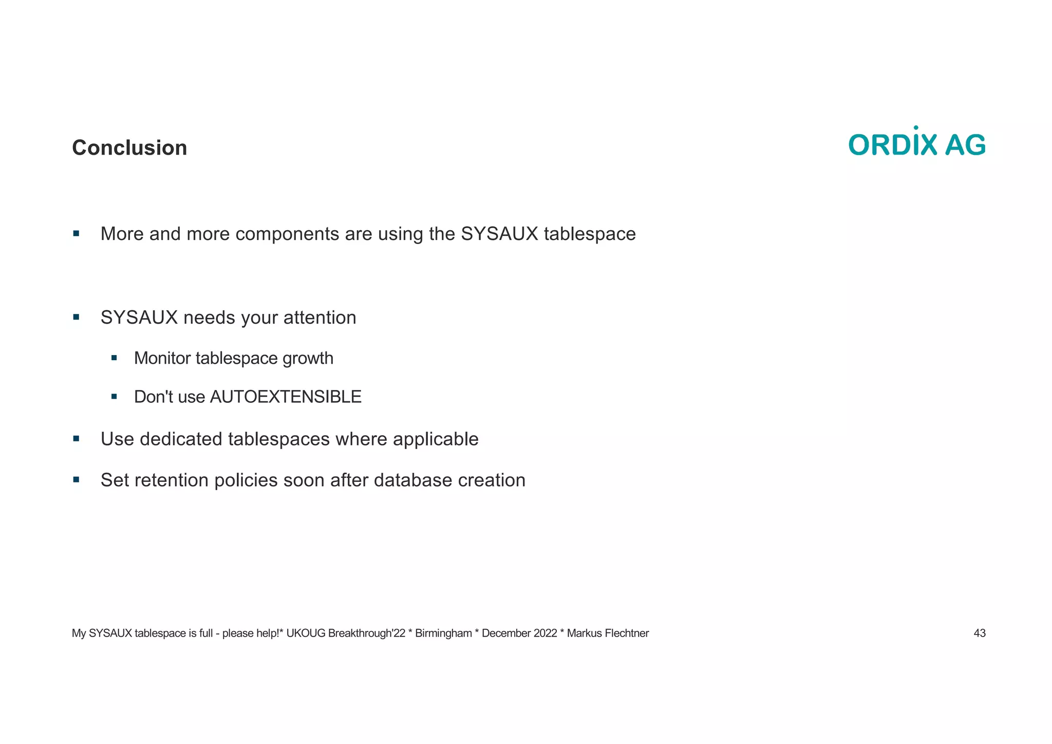My SYSAUX tablespace is full - please help!* UKOUG Breakthrough'22 * Birmingham * December 2022 * Markus Flechtner 43
Conclusion
§ More and more components are using the SYSAUX tablespace
§ SYSAUX needs your attention
§ Monitor tablespace growth
§ Don't use AUTOEXTENSIBLE
§ Use dedicated tablespaces where applicable
§ Set retention policies soon after database creation
 