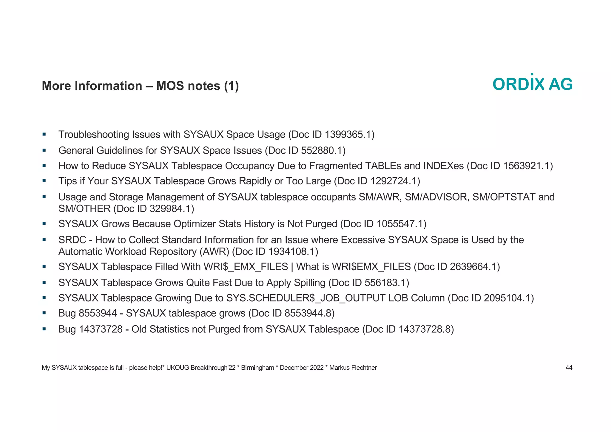 My SYSAUX tablespace is full - please help!* UKOUG Breakthrough'22 * Birmingham * December 2022 * Markus Flechtner 44
More Information – MOS notes (1)
§ Troubleshooting Issues with SYSAUX Space Usage (Doc ID 1399365.1)
§ General Guidelines for SYSAUX Space Issues (Doc ID 552880.1)
§ How to Reduce SYSAUX Tablespace Occupancy Due to Fragmented TABLEs and INDEXes (Doc ID 1563921.1)
§ Tips if Your SYSAUX Tablespace Grows Rapidly or Too Large (Doc ID 1292724.1)
§ Usage and Storage Management of SYSAUX tablespace occupants SM/AWR, SM/ADVISOR, SM/OPTSTAT and
SM/OTHER (Doc ID 329984.1)
§ SYSAUX Grows Because Optimizer Stats History is Not Purged (Doc ID 1055547.1)
§ SRDC - How to Collect Standard Information for an Issue where Excessive SYSAUX Space is Used by the
Automatic Workload Repository (AWR) (Doc ID 1934108.1)
§ SYSAUX Tablespace Filled With WRI$_EMX_FILES | What is WRI$EMX_FILES (Doc ID 2639664.1)
§ SYSAUX Tablespace Grows Quite Fast Due to Apply Spilling (Doc ID 556183.1)
§ SYSAUX Tablespace Growing Due to SYS.SCHEDULER$_JOB_OUTPUT LOB Column (Doc ID 2095104.1)
§ Bug 8553944 - SYSAUX tablespace grows (Doc ID 8553944.8)
§ Bug 14373728 - Old Statistics not Purged from SYSAUX Tablespace (Doc ID 14373728.8)
 