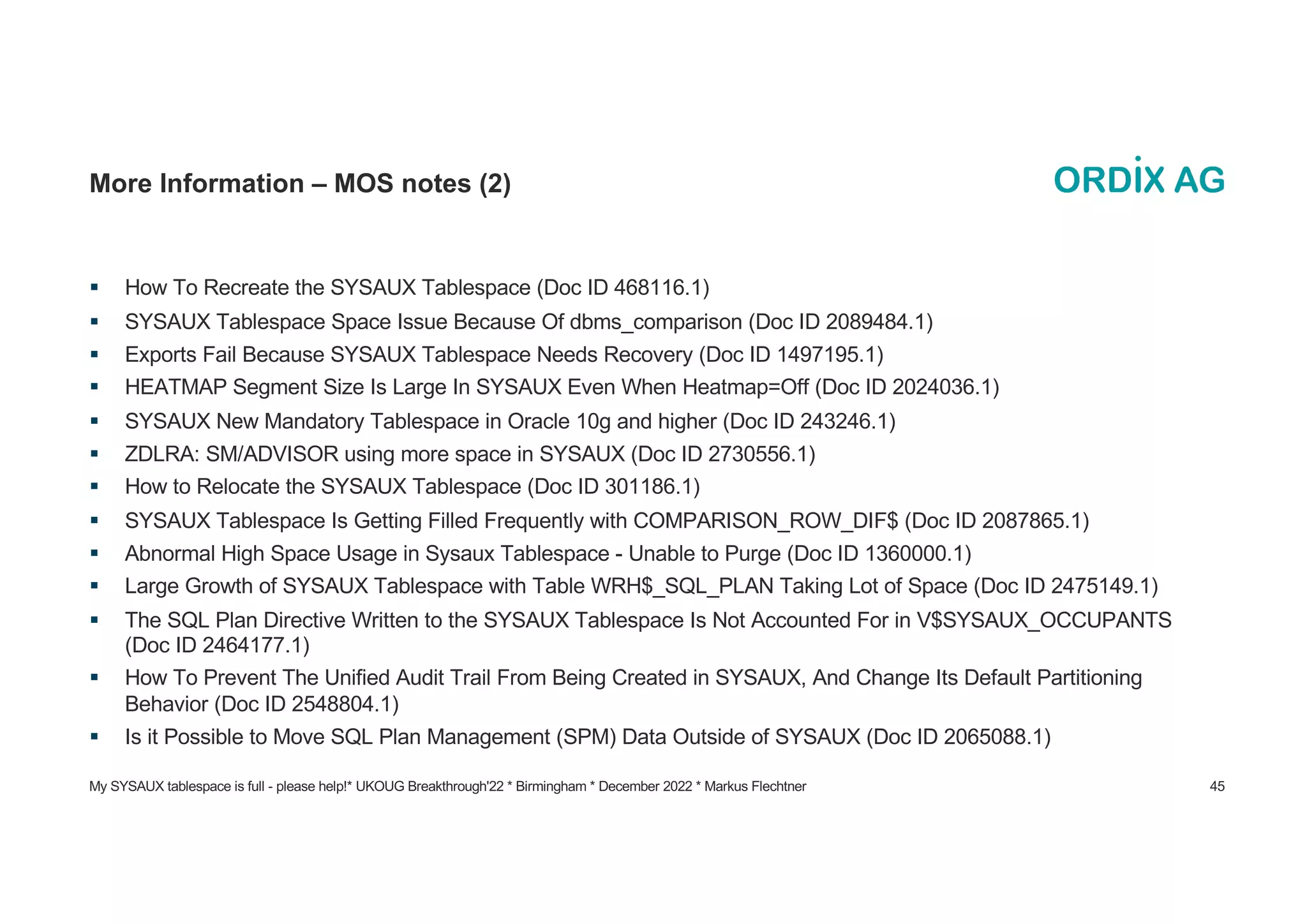 My SYSAUX tablespace is full - please help!* UKOUG Breakthrough'22 * Birmingham * December 2022 * Markus Flechtner 45
More Information – MOS notes (2)
§ How To Recreate the SYSAUX Tablespace (Doc ID 468116.1)
§ SYSAUX Tablespace Space Issue Because Of dbms_comparison (Doc ID 2089484.1)
§ Exports Fail Because SYSAUX Tablespace Needs Recovery (Doc ID 1497195.1)
§ HEATMAP Segment Size Is Large In SYSAUX Even When Heatmap=Off (Doc ID 2024036.1)
§ SYSAUX New Mandatory Tablespace in Oracle 10g and higher (Doc ID 243246.1)
§ ZDLRA: SM/ADVISOR using more space in SYSAUX (Doc ID 2730556.1)
§ How to Relocate the SYSAUX Tablespace (Doc ID 301186.1)
§ SYSAUX Tablespace Is Getting Filled Frequently with COMPARISON_ROW_DIF$ (Doc ID 2087865.1)
§ Abnormal High Space Usage in Sysaux Tablespace - Unable to Purge (Doc ID 1360000.1)
§ Large Growth of SYSAUX Tablespace with Table WRH$_SQL_PLAN Taking Lot of Space (Doc ID 2475149.1)
§ The SQL Plan Directive Written to the SYSAUX Tablespace Is Not Accounted For in V$SYSAUX_OCCUPANTS
(Doc ID 2464177.1)
§ How To Prevent The Unified Audit Trail From Being Created in SYSAUX, And Change Its Default Partitioning
Behavior (Doc ID 2548804.1)
§ Is it Possible to Move SQL Plan Management (SPM) Data Outside of SYSAUX (Doc ID 2065088.1)
 