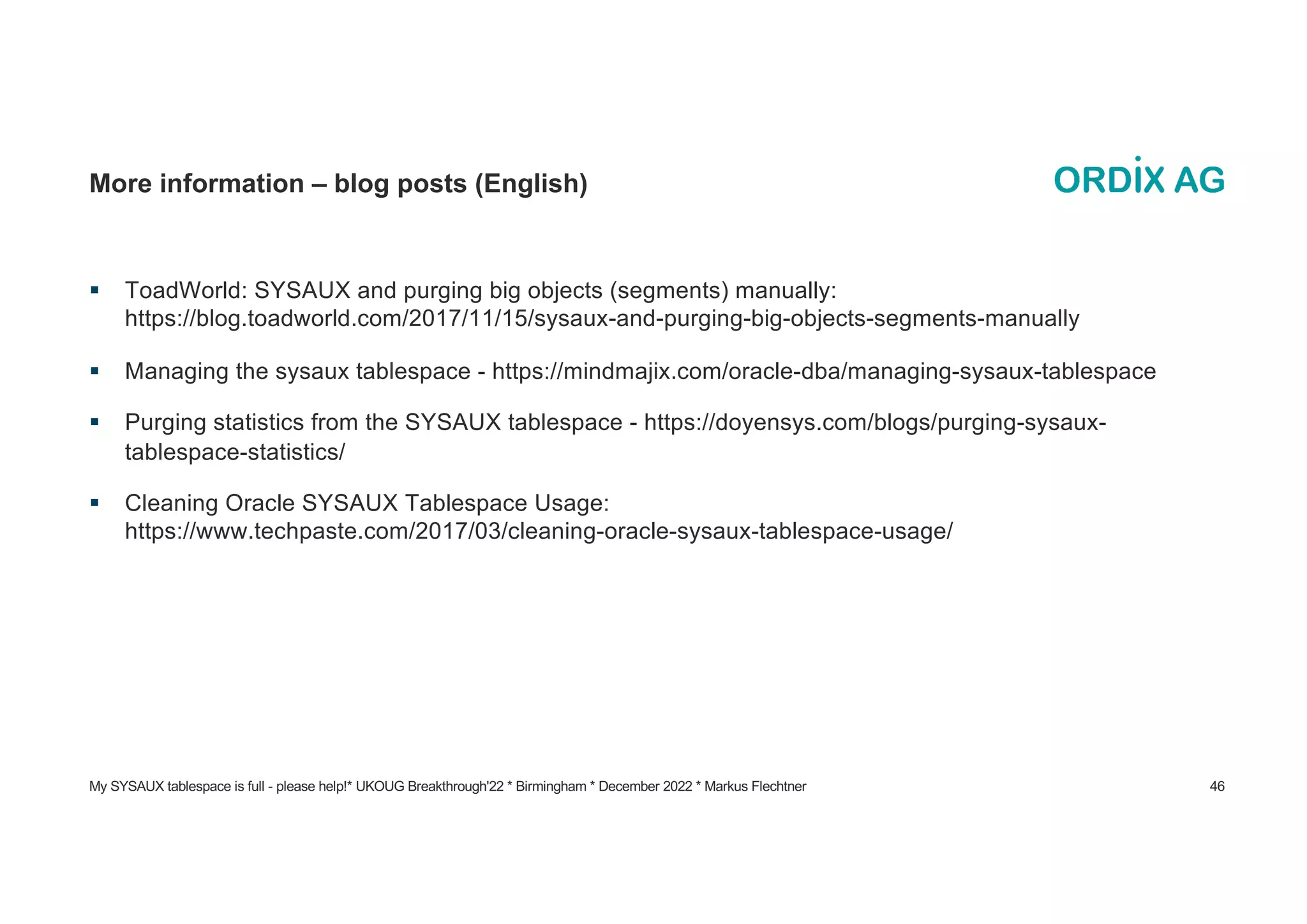 My SYSAUX tablespace is full - please help!* UKOUG Breakthrough'22 * Birmingham * December 2022 * Markus Flechtner 46
More information – blog posts (English)
§ ToadWorld: SYSAUX and purging big objects (segments) manually:
https://blog.toadworld.com/2017/11/15/sysaux-and-purging-big-objects-segments-manually
§ Managing the sysaux tablespace - https://mindmajix.com/oracle-dba/managing-sysaux-tablespace
§ Purging statistics from the SYSAUX tablespace - https://doyensys.com/blogs/purging-sysaux-
tablespace-statistics/
§ Cleaning Oracle SYSAUX Tablespace Usage:
https://www.techpaste.com/2017/03/cleaning-oracle-sysaux-tablespace-usage/
 