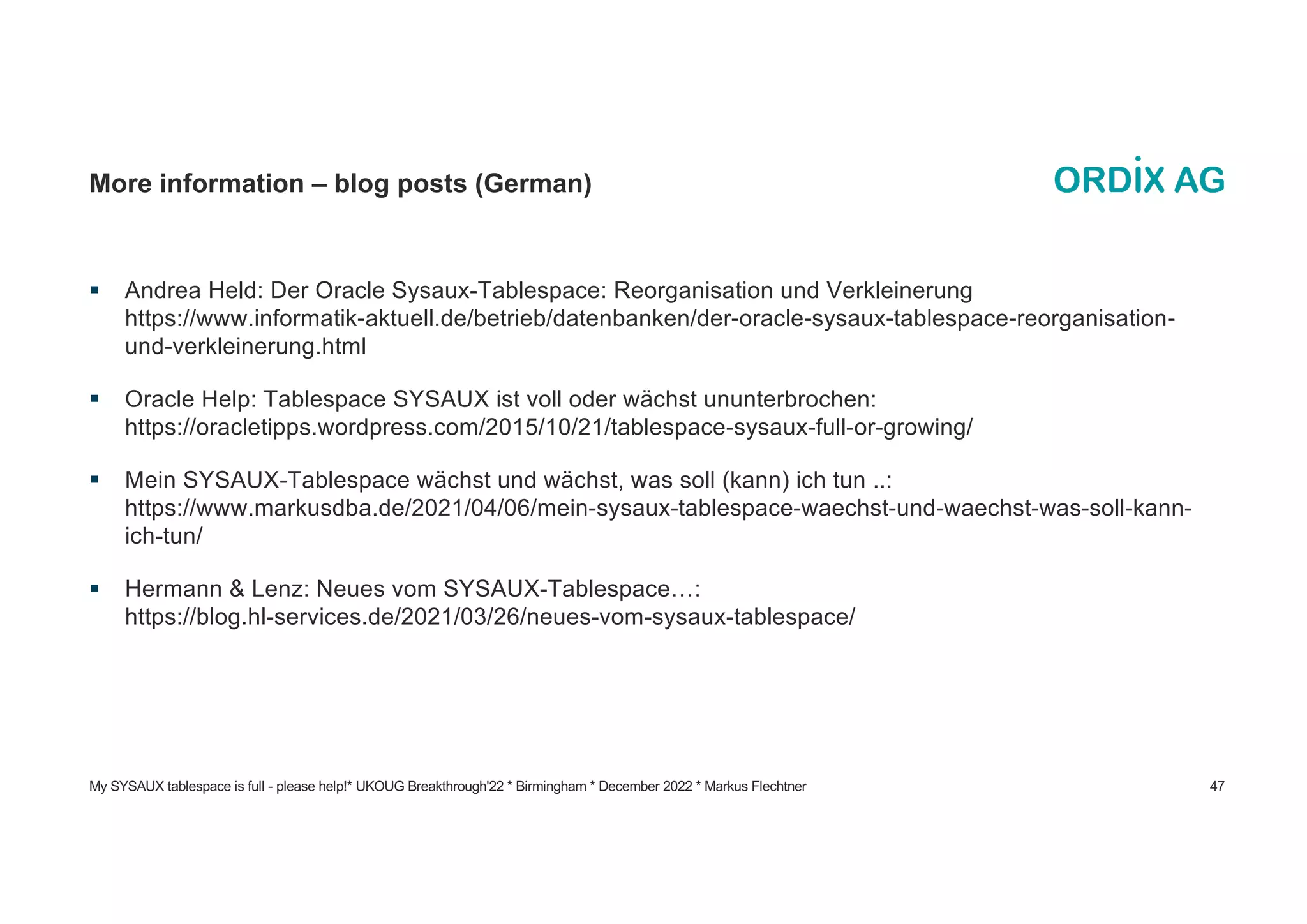 My SYSAUX tablespace is full - please help!* UKOUG Breakthrough'22 * Birmingham * December 2022 * Markus Flechtner 47
More information – blog posts (German)
§ Andrea Held: Der Oracle Sysaux-Tablespace: Reorganisation und Verkleinerung
https://www.informatik-aktuell.de/betrieb/datenbanken/der-oracle-sysaux-tablespace-reorganisation-
und-verkleinerung.html
§ Oracle Help: Tablespace SYSAUX ist voll oder wächst ununterbrochen:
https://oracletipps.wordpress.com/2015/10/21/tablespace-sysaux-full-or-growing/
§ Mein SYSAUX-Tablespace wächst und wächst, was soll (kann) ich tun ..:
https://www.markusdba.de/2021/04/06/mein-sysaux-tablespace-waechst-und-waechst-was-soll-kann-
ich-tun/
§ Hermann & Lenz: Neues vom SYSAUX-Tablespace…:
https://blog.hl-services.de/2021/03/26/neues-vom-sysaux-tablespace/
 