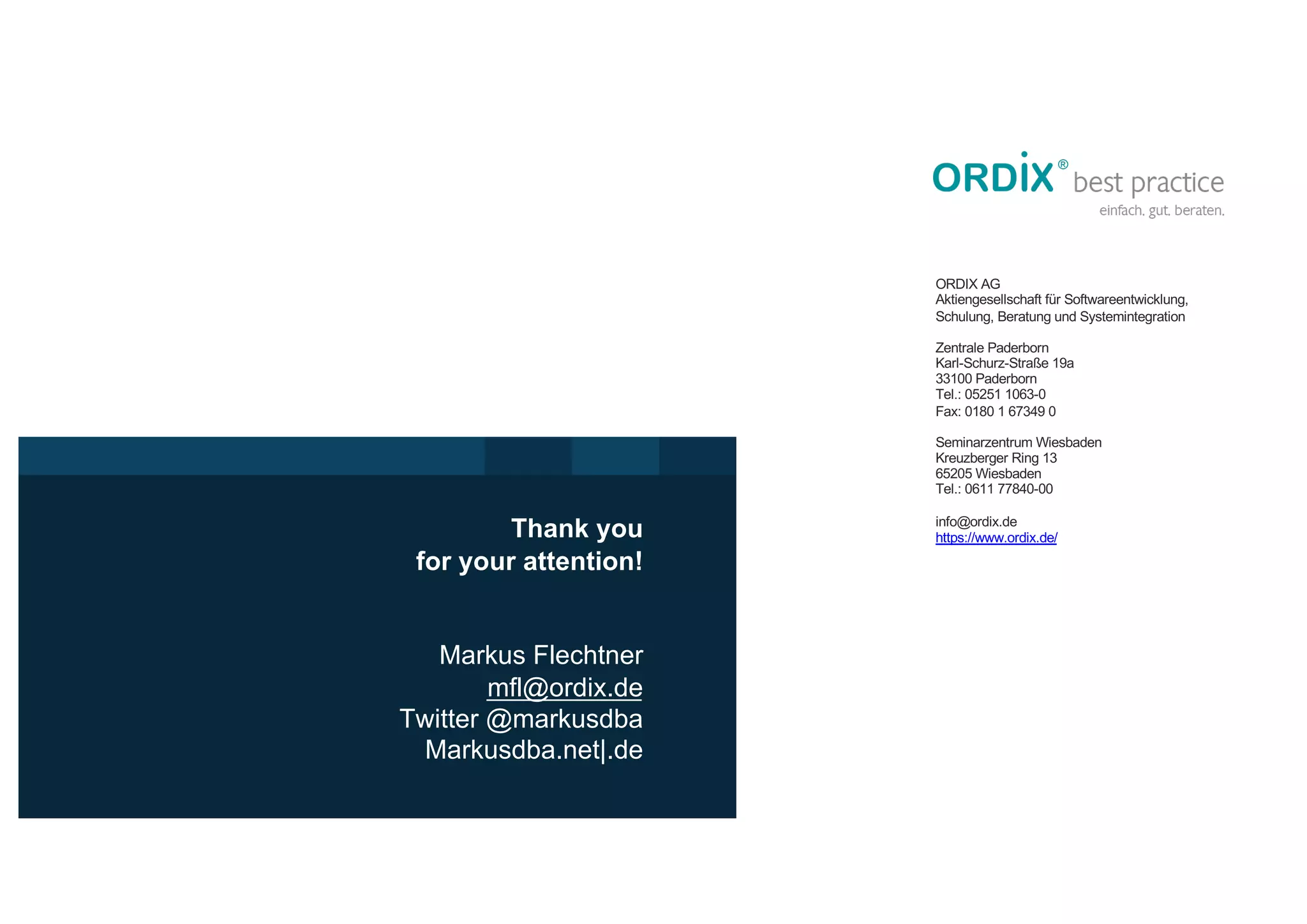 Vielen Dank für
Ihre Aufmerksamkeit
ORDIX AG
Aktiengesellschaft für Softwareentwicklung,
Schulung, Beratung und Systemintegration
Zentrale Paderborn
Karl-Schurz-Straße 19a
33100 Paderborn
Tel.: 05251 1063-0
Fax: 0180 1 67349 0
Seminarzentrum Wiesbaden
Kreuzberger Ring 13
65205 Wiesbaden
Tel.: 0611 77840-00
info@ordix.de
https://www.ordix.de/
Markus Flechtner
mfl@ordix.de
Twitter @markusdba
Markusdba.net|.de
Thank you
for your attention!
 