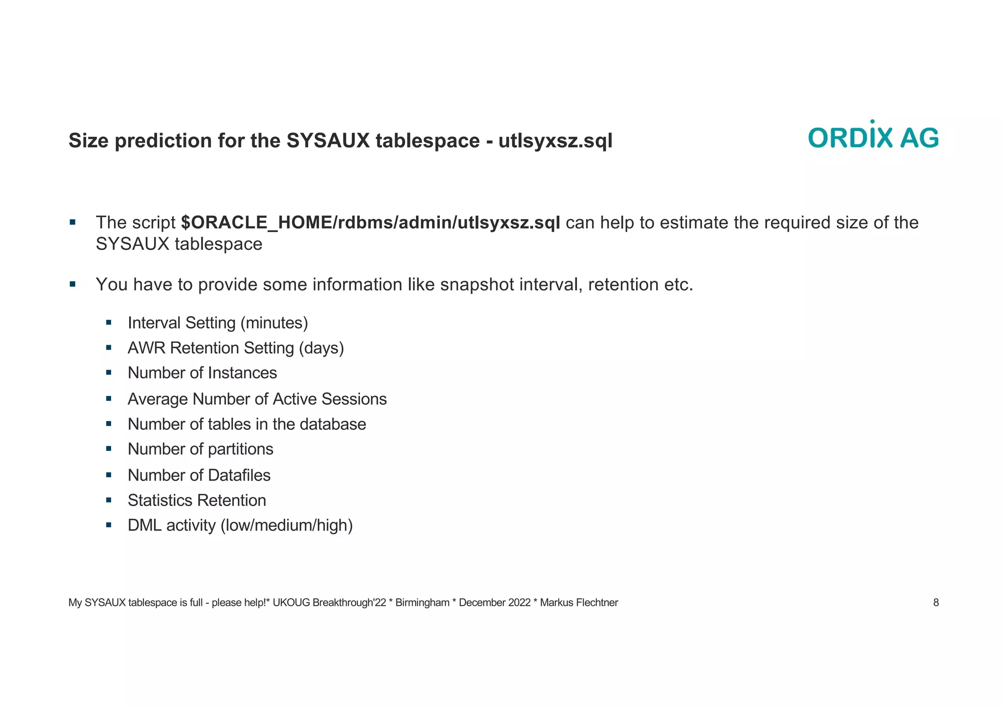 My SYSAUX tablespace is full - please help!* UKOUG Breakthrough'22 * Birmingham * December 2022 * Markus Flechtner 8
Size prediction for the SYSAUX tablespace - utlsyxsz.sql
§ The script $ORACLE_HOME/rdbms/admin/utlsyxsz.sql can help to estimate the required size of the
SYSAUX tablespace
§ You have to provide some information like snapshot interval, retention etc.
§ Interval Setting (minutes)
§ AWR Retention Setting (days)
§ Number of Instances
§ Average Number of Active Sessions
§ Number of tables in the database
§ Number of partitions
§ Number of Datafiles
§ Statistics Retention
§ DML activity (low/medium/high)
 