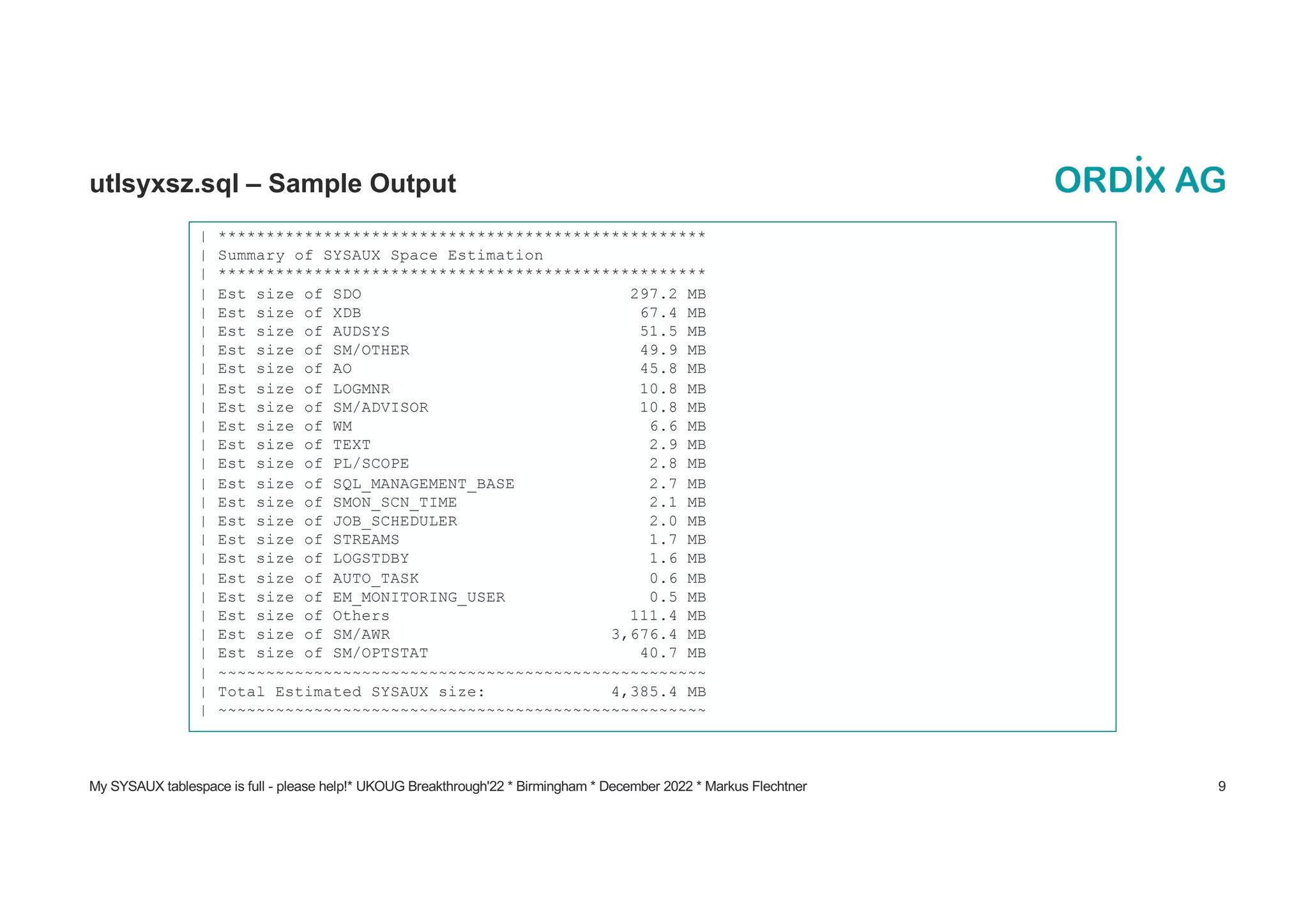 My SYSAUX tablespace is full - please help!* UKOUG Breakthrough'22 * Birmingham * December 2022 * Markus Flechtner 9
utlsyxsz.sql – Sample Output
| ***************************************************
| Summary of SYSAUX Space Estimation
| ***************************************************
| Est size of SDO 297.2 MB
| Est size of XDB 67.4 MB
| Est size of AUDSYS 51.5 MB
| Est size of SM/OTHER 49.9 MB
| Est size of AO 45.8 MB
| Est size of LOGMNR 10.8 MB
| Est size of SM/ADVISOR 10.8 MB
| Est size of WM 6.6 MB
| Est size of TEXT 2.9 MB
| Est size of PL/SCOPE 2.8 MB
| Est size of SQL_MANAGEMENT_BASE 2.7 MB
| Est size of SMON_SCN_TIME 2.1 MB
| Est size of JOB_SCHEDULER 2.0 MB
| Est size of STREAMS 1.7 MB
| Est size of LOGSTDBY 1.6 MB
| Est size of AUTO_TASK 0.6 MB
| Est size of EM_MONITORING_USER 0.5 MB
| Est size of Others 111.4 MB
| Est size of SM/AWR 3,676.4 MB
| Est size of SM/OPTSTAT 40.7 MB
| ~~~~~~~~~~~~~~~~~~~~~~~~~~~~~~~~~~~~~~~~~~~~~~~~~~~
| Total Estimated SYSAUX size: 4,385.4 MB
| ~~~~~~~~~~~~~~~~~~~~~~~~~~~~~~~~~~~~~~~~~~~~~~~~~~~
 