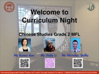 Welcome to
Curriculum Night
Chinese Studies Grade 2 MFL
Ms	 Karen	 Kee	 	 	 	 	 Ms	 Viola	 Li	 	 	 	 Mr	 Nicholas	 Staffa	 	 
Developing Responsible Global Citizens and Leaders through Academic Excellence. 以優質教育培育承擔責任的世界公民及未來領袖。
 