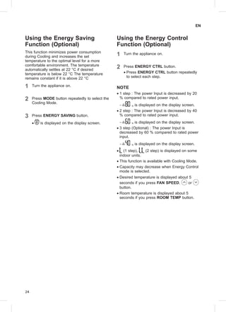 24
EN
Using the Energy Saving
Function (Optional)
This function minimizes power consumption
during Cooling and increases the set
temperature to the optimal level for a more
comfortable environment. The temperature
automatically settles at 22 °C if desired
temperature is below 22 °C The temperature
remains constant if it is above 22 °C
1 Turn the appliance on.
2 Press MODE button repeatedly to select the
Cooling Mode.
3 Press ENERGY SAVING button.
•• is displayed on the display screen.
Using the Energy Control
Function (Optional)
1 Turn the appliance on.
2 Press ENERGY CTRL button.
•• Press ENERGY CTRL button repeatedly
to select each step.
NOTE
•• 1 step : The power Input is decreased by 20
% compared to rated power input.
−− is displayed on the display screen.
•• 2 step : The power Input is decreased by 40
% compared to rated power input.
−− is displayed on the display screen.
•• 3 step (Optional) : The power Input is
decreased by 60 % compared to rated power
input.
−− is displayed on the display screen.
•• (1 step), (2 step) is displayed on some
indoor units.
•• This function is available with Cooling Mode.
•• Capacity may decrease when Energy Control
mode is selected.
•• Desired temperature is displayed about 5
seconds if you press FAN SPEED, or
button.
•• Room temperature is displayed about 5
seconds if you press ROOM TEMP button.
 