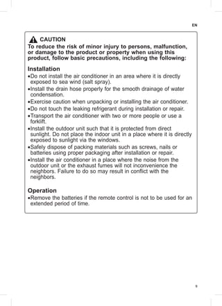9
EN
CAUTION
To reduce the risk of minor injury to persons, malfunction,
or damage to the product or property when using this
product, follow basic precautions, including the following:
Installation
••Do not install the air conditioner in an area where it is directly
exposed to sea wind (salt spray).
••Install the drain hose properly for the smooth drainage of water
condensation.
••Exercise caution when unpacking or installing the air conditioner.
••Do not touch the leaking refrigerant during installation or repair.
••Transport the air conditioner with two or more people or use a
forklift.
••Install the outdoor unit such that it is protected from direct
sunlight. Do not place the indoor unit in a place where it is directly
exposed to sunlight via the windows.
••Safely dispose of packing materials such as screws, nails or
batteries using proper packaging after installation or repair.
••Install the air conditioner in a place where the noise from the
outdoor unit or the exhaust fumes will not inconvenience the
neighbors. Failure to do so may result in conflict with the
neighbors.
Operation
••Remove the batteries if the remote control is not to be used for an
extended period of time.
 