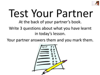 Test Your Partner

At the back of your partner’s book.
Write 3 questions about what you have learnt
in today’s lesson.
Your partner answers them and you mark them.

 