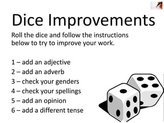 Dice Improvements
Roll the dice and follow the instructions
below to try to improve your work.
1 – add an adjective
2 – add an adverb
3 – check your genders
4 – check your spellings
5 – add an opinion
6 – add a different tense

 