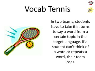 Vocab Tennis
In two teams, students
have to take it in turns
to say a word from a
certain topic in the
target language. If a
student can’t think of
a word or repeats a
word, their team
loses.

 
