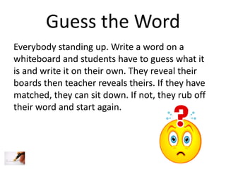 Guess the Word
Everybody standing up. Write a word on a
whiteboard and students have to guess what it
is and write it on their own. They reveal their
boards then teacher reveals theirs. If they have
matched, they can sit down. If not, they rub off
their word and start again.

 