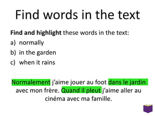 Find words in the text
Find and highlight these words in the text:
a) normally
b) in the garden
c) when it rains
Normalement j’aime jouer au foot dans le jardin
avec mon frère. Quand il pleut j’aime aller au
cinéma avec ma famille.

 