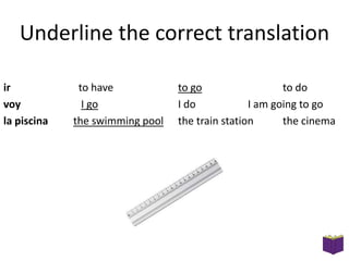 Underline the correct translation
ir
voy
la piscina

to have
I go
the swimming pool

to go
to do
I do
I am going to go
the train station
the cinema

 