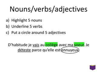 Nouns/verbs/adjectives
a) Highlight 5 nouns
b) Underline 5 verbs
c) Put a circle around 5 adjectives

D’habitude je vais au collège avec ma soeur. Je
déteste parce qu’elle est ennuyeux.

 