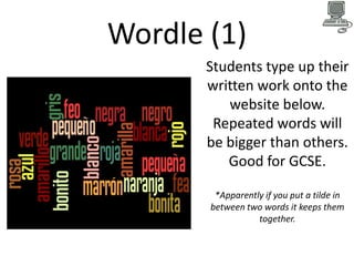 Wordle (1)
Students type up their
written work onto the
website below.
Repeated words will
be bigger than others.
Good for GCSE.
*Apparently if you put a tilde in
between two words it keeps them
together.

 