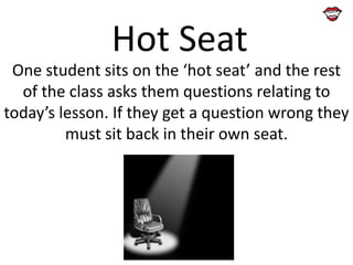 Hot Seat
One student sits on the ‘hot seat’ and the rest
of the class asks them questions relating to
today’s lesson. If they get a question wrong they
must sit back in their own seat.

 