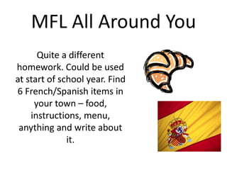 MFL All Around You
Quite a different
homework. Could be used
at start of school year. Find
6 French/Spanish items in
your town – food,
instructions, menu,
anything and write about
it.

 