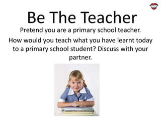 Be The Teacher

Pretend you are a primary school teacher.
How would you teach what you have learnt today
to a primary school student? Discuss with your
partner.

 