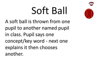 Soft Ball
A soft ball is thrown from one
pupil to another named pupil
in class. Pupil says one
concept/key word - next one
explains it then chooses
another.

 