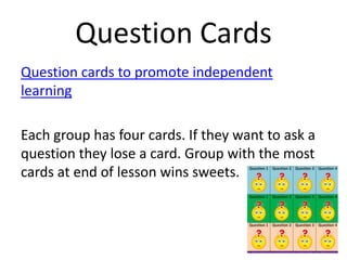 Question Cards
Question cards to promote independent
learning
Each group has four cards. If they want to ask a
question they lose a card. Group with the most
cards at end of lesson wins sweets.

 