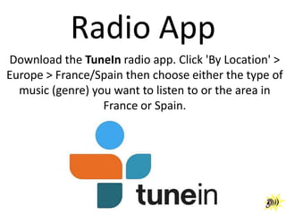 Radio App
Download the TuneIn radio app. Click 'By Location' >
Europe > France/Spain then choose either the type of
music (genre) you want to listen to or the area in
France or Spain.

 