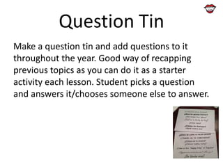 Question Tin
Make a question tin and add questions to it
throughout the year. Good way of recapping
previous topics as you can do it as a starter
activity each lesson. Student picks a question
and answers it/chooses someone else to answer.

 