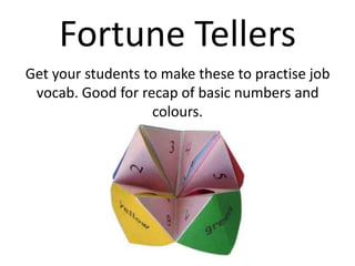 Fortune Tellers
Get your students to make these to practise job
vocab. Good for recap of basic numbers and
colours.

 