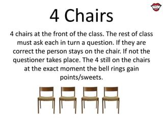 4 Chairs
4 chairs at the front of the class. The rest of class
must ask each in turn a question. If they are
correct the person stays on the chair. If not the
questioner takes place. The 4 still on the chairs
at the exact moment the bell rings gain
points/sweets.

 