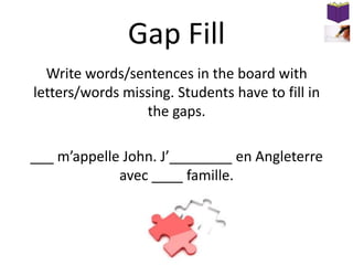 Gap Fill
Write words/sentences in the board with
letters/words missing. Students have to fill in
the gaps.

___ m’appelle John. J’________ en Angleterre
avec ____ famille.

 