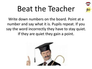 Beat the Teacher
Write down numbers on the board. Point at a
number and say what it is. Pupils repeat. If you
say the word incorrectly they have to stay quiet.
If they are quiet they gain a point.

 