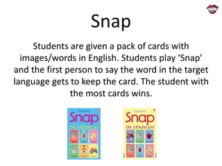Snap
Students are given a pack of cards with
images/words in English. Students play ‘Snap’
and the first person to say the word in the target
language gets to keep the card. The student with
the most cards wins.

 