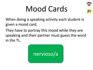 Mood Cards
When doing a speaking activity each student is
given a mood card.
They have to portray this mood while they are
speaking and their partner must guess the word
in the TL.

nervioso/a

 
