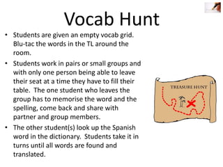 Vocab Hunt

• Students are given an empty vocab grid.
Blu-tac the words in the TL around the
room.
• Students work in pairs or small groups and
with only one person being able to leave
their seat at a time they have to fill their
table. The one student who leaves the
group has to memorise the word and the
spelling, come back and share with
partner and group members.
• The other student(s) look up the Spanish
word in the dictionary. Students take it in
turns until all words are found and
translated.

 