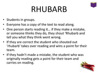 RHUBARB
• Students in groups.
• Everyone has a copy of the text to read along.
• One person starts reading it… if they make a mistake,
or someone thinks they do, they shout ‘Rhubarb and
tell you what they think went wrong.
• If they are correct the student who shouted out
‘rhubarb’ takes over reading and wins a point for their
team.
• If they hadn’t made a mistake, the student who was
originally reading gets a point for their team and
carries on reading.

 