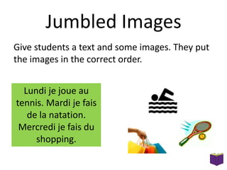 Jumbled Images
Give students a text and some images. They put
the images in the correct order.
Lundi je joue au
tennis. Mardi je fais
de la natation.
Mercredi je fais du
shopping.

 