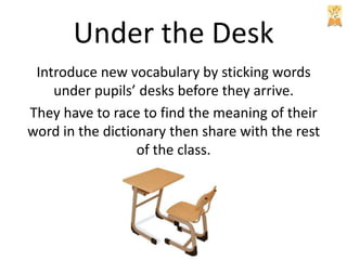 Under the Desk
Introduce new vocabulary by sticking words
under pupils’ desks before they arrive.
They have to race to find the meaning of their
word in the dictionary then share with the rest
of the class.

 