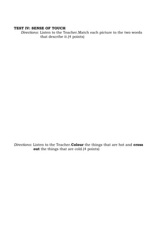 TEST IV: SENSE OF TOUCH
   Directions: Listen to the Teacher.Match each picture to the two words
               that describe it.(4 points)




Directions: Listen to the Teacher.Colour the things that are hot and cross
            out the things that are cold.(4 points)
 