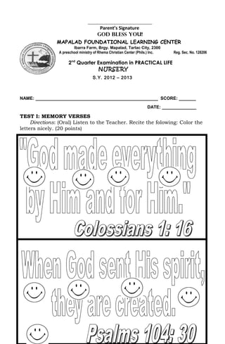 ________________________________
                                       Parent’s Signature
                                      GOD BLESS YOU!
               MAPALAD FOUNDATIONAL LEARNING CENTER
                        Ibarra Farm, Brgy. Mapalad, Tarlac City, 2300
                A preschool ministry of Rhema Christian Center (Phils.) Inc.   Reg. Sec. No. 128206

                     2nd Quarter Examination in PRACTICAL LIFE
                                  NURSERY
                                   S.Y. 2012 – 2013



NAME: __________________________________________________ SCORE: _______
                                                                    DATE: ______________

TEST I: MEMORY VERSES
     Directions: (Oral) Listen to the Teacher. Recite the folowing: Color the
letters nicely. (20 points)
 