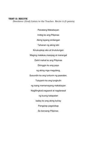 TEST II: RECITE
   Directions: (Oral) Listen to the Teacher. Recite it.(5 points)


                            Panatang Makabayan

                            Iniibig ko ang Pilipinas

                           Aking lupang sinilangan

                            Tahanan ng aking lahi

                        Kinukupkop ako at tinutulungan

                     Maging malakas,masipag at marangal

                         Dahil mahal ko ang Pilipinas

                            Diringgin ko ang payo

                           ng aking mga magulang,

                    Susundin ko ang tuntunin ng paaralan,

                          Tutuparin ko ang tungkulin

                      ng isang mamamayang makabayan

                      Naglilingkod,nagaaral at nagdarasal

                             ng buong katapatan

                          Iaalay ko ang aking buhay

                             Pangarap pagsisikap

                            Sa bansang Pilipinas.
 